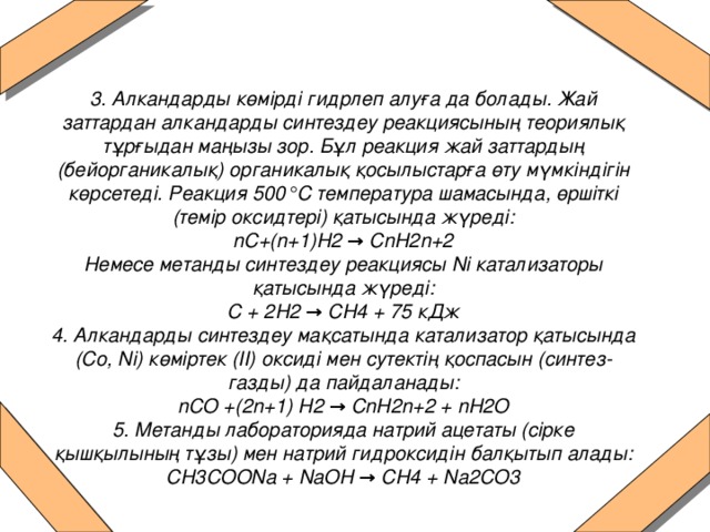 3. Алкандарды көмірді гидрлеп алуға да болады. Жай заттардан алкандарды синтездеу реакциясының теориялық тұрғыдан маңызы зор. Бұл реакция жай заттардың (бейорганикалық) органикалық қосылыстарға өту мүмкіндігін көрсетеді. Реакция 500°С температура шамасында, өршіткі (темір оксидтері) қатысында жүреді:  nC+(n+1)H2 → CnH2n+2  Немесе метанды синтездеу реакциясы Ni катализаторы қатысында жүреді:  С + 2Н2 → СН4 + 75 кДж  4. Алкандарды синтездеу мақсатында катализатор қатысында (Co, Ni) көміртек (II) оксиді мен сутектің қоспасын (синтез-газды) да пайдаланады:  nCO +(2n+1) H2 → CnH2n+2 + nH2O  5. Метанды лабораторияда натрий ацетаты (сірке қышқылының тұзы) мен натрий гидроксидін балқытып алады:  CH3COONa + NaOH → CH4 + Na2CO3