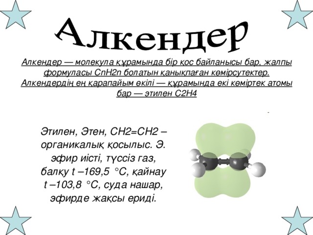 Алкендер — молекула құрамында бір қос байланысы бар, жалпы формуласы СnН2n болатын қанықпаған көмірсутектер.  Алкендердің ең қарапайым өкілі — құрамында екі көміртек атомы бар — этилен С2Н4 Этилен, Этен, CH2=CH2 – органикалық қосылыс. Э. эфир иісті, түссіз газ, балқу t –169,5 °С, қайнау t –103,8 °С, суда нашар, эфирде жақсы ериді.