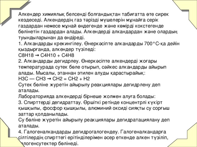 Алкендер химиялық белсенді болғандықтан табиғатта өте сирек кездеседі. Алкендердің газ тәрізді мүшелерін мұнайға серік газдардан немесе мұнай өңдегенде және көмірді кокстегенде бөлінетін газдардан алады. Алкендерді алкандардан және олардың туындыларынан да өндіреді.  1. Алкандарды крекингілеу. Өнеркәсіпте алкандарды 700°С-қа дейін қыздырғанда, алкендер түзіледі:  С8Н18 → С4Н10 + С4Н8  2. Алкандарды дегидрлеу. Өнеркәсіпте алкендерді жоғары температурада сутек бөле отырып, сәйкес алкандарды айырып алады. Мысалы, этаннан этилен алуды қарастырайық:  H3C — СН3 → CH2 = CH2 + H2  Сутек бөліне журетін айырылу реакциялары дегидрлену деп аталады.  Лабораторияда алкендерді бірнеше жолмен алуға болады:  3. Спирттерді дегидраттау. Өршіткі ретінде концентрлі күкірт қышқылы, фосфор қышқылы, алюминий оксиді сияқты су сорғыш заттар қолданылады.  Су бөліне жүретін айырылу реакциялары дегидратациялану деп аталады.  4. Галогеналкандарды дегидрогалогендеу. Галогеналкандарға сілтілердің спирттегі ерітінділерімен әсер еткенде алкен түзіліп, галогенсутектер бөлінеді.