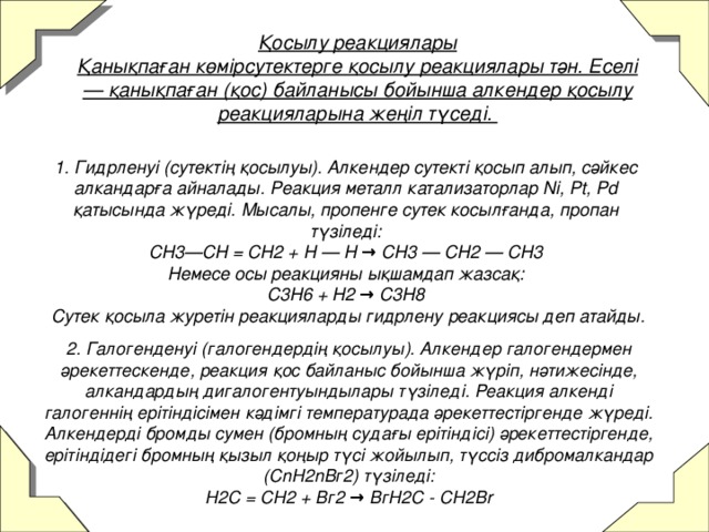 Қосылу реакциялары  Қанықпаған көмірсутектерге қосылу реакциялары тән. Еселі — қанықпаған (қос) байланысы бойынша алкендер қосылу реакцияларына жеңіл түседі.   1. Гидрленуі (сутектің қосылуы). Алкендер сутекті қосып алып, сәйкес алкандарға айналады. Реакция металл катализаторлар Ni, Pt, Pd қатысында жүреді. Мысалы, пропенге сутек косылғанда, пропан түзіледі:  CH3—CH = CH2 + H — H → CH3 — CH2 — CH3  Немесе осы реакцияны ықшамдап жазсақ:  C3H6 + H2 → C3H8  Сутек қосыла журетін реакцияларды гидрлену реакциясы деп атайды.       2. Галогенденуі (галогендердің қосылуы). Алкендер галогендермен әрекеттескенде, реакция қос байланыс бойынша жүріп, нәтижесінде, алкандардың дигалогентуындылары түзіледі. Реакция алкенді галогеннің ерітіндісімен кәдімгі температурада әрекеттестіргенде жүреді. Алкендерді бромды сумен (бромның судағы ерітіндісі) әрекеттестіргенде, ерітіндідегі бромның қызыл қоңыр түсі жойылып, түссіз дибромалкандар (СnН2nВг2) түзіледі:  Н2С = СН2 + Вг2 → ВгН2С - СН2Вr