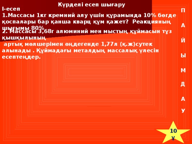 Күрделі есеп шығару I-есеп 1.Массасы 1кг кремний алу үшін құрамында 10% бөгде қоспалары бар қанша кварц құм қажет? Реакцияның шығымы 80% П А 2. Массасы 3,68г алюминий мен мыстың құймасын тұз қышқылының  артық мөлшерімен өңдегенде 1,77л (қ.ж)сутек алынады . Құймадағы металдың массалық үлесін есептеңдер. Й Ы М Д А У 10 ұ