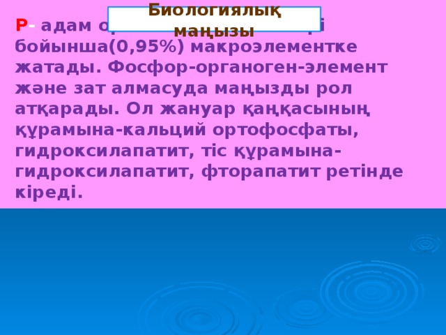 Биологиялық маңызы Р - адам организмдегі мөлшері бойынша(0,95%) макроэлементке жатады. Фосфор-органоген-элемент және зат алмасуда маңызды рол атқарады. Ол жануар қаңқасының құрамына-кальций ортофосфаты, гидроксилапатит, тіс құрамына- гидроксилапатит, фторапатит ретінде кіреді.