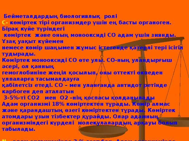 Бейметалдардың биологиялық ролі С- көміртек тірі организмдер үшін ең басты органоген. Бірақ күйе түріндегі  көміртек және оның монооксиді СО адам үшін зиянды. Ұзақ уақыт күйемен немесе көмір шаңымен жұмыс істегенде қатерлі тері ісігін тудырады. Көміртек монооксиді СО өте улы. СО-ның уландырғыш әсері, ол қанның гемоглобиніне жеңіл қосылып, оны оттекті өкпеден ұлпаларға тасымалдауға қабілетсіз етеді. СО – мен уланғанда антидот ретінде карбоген деп аталатын  3-5%-ті СО2 мен О2 –нің қоспасы қолданылады Адам организмі 18% көміртектен тұрады. Көмір алмас және қарандаштың өзегі көміртектен тұрады. Көміртек атомдары ұзын тізбектер құрайды. Олар адамның организміндегі күрделі молекулалардың арқауы болып табылады.  N – адам организмінде 3 % азот бар. Адам организмінде қанша азот болса , бір қап тыңайтқышта да дәл сондай азот бар. Азот біздің бұлшық еттеріміздің ең маңызды элементерінің бірі және ол ауаның басты компоненті.