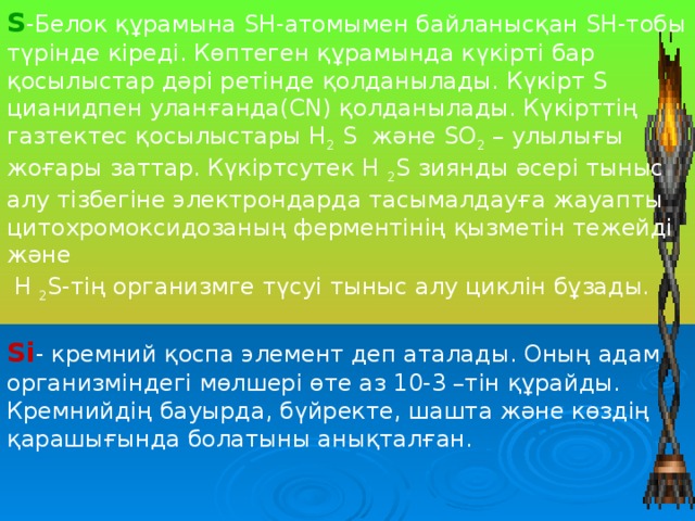 S -Белок құрамына SH-атомымен байланысқан SH-тобы түрінде кіреді. Көптеген құрамында күкірті бар қосылыстар дәрі ретінде қолданылады. Күкірт S цианидпен уланғанда(CN) қолданылады. Күкірттің газтектес қосылыстары H 2 S және SO 2 – улылығы жоғары заттар. Күкіртсутек H 2 S зиянды әсері тыныс алу тізбегіне электрондарда тасымалдауға жауапты цитохромоксидозаның ферментінің қызметін тежейді және  H 2 S-тің организмге түсуі тыныс алу циклін бұзады.   Si - кремний қоспа элемент деп аталады. Оның адам организміндегі мөлшері өте аз 10-3 –тін құрайды. Кремнийдің бауырда, бүйректе, шашта және көздің қарашығында болатыны анықталған.