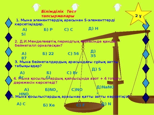 2 ұ Білімділік Тест тапсырмалары  1. Мына элементтердің арасынан S-элементтерді көрсетіңіздер. Д) H  А) Si Б) P С) C 2. Д.И.Менделеевтің периодтық жүйесінде қанша бейметалл орналасқан? Д) 35 С) 56 Б) 22 А) 87 3. Мына бейметалдардың арасындағы сұйық затты табыңыздар? Д) S  А) Ar  Б) CI С) Br 4. Мына қосылыстардың қайсысында азот + 4 тотығу дәрежесін көрсетеді? Д)NaNO 3  А) HNO 3   Б)NO 2 С)NO 5. Мына қосылыстардың арасынан қатты затты көрсетіңіз?  А) C Д) N  Б) Xe С) F