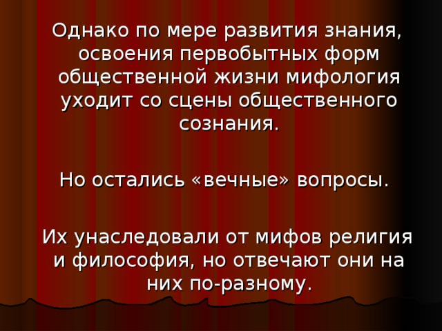 Однако по мере развития знания, освоения первобытных форм общественной жизни мифология уходит со сцены общественного сознания.  Но остались «вечные» вопросы.  Их унаследовали от мифов религия и философия, но отвечают они на них по-разному.