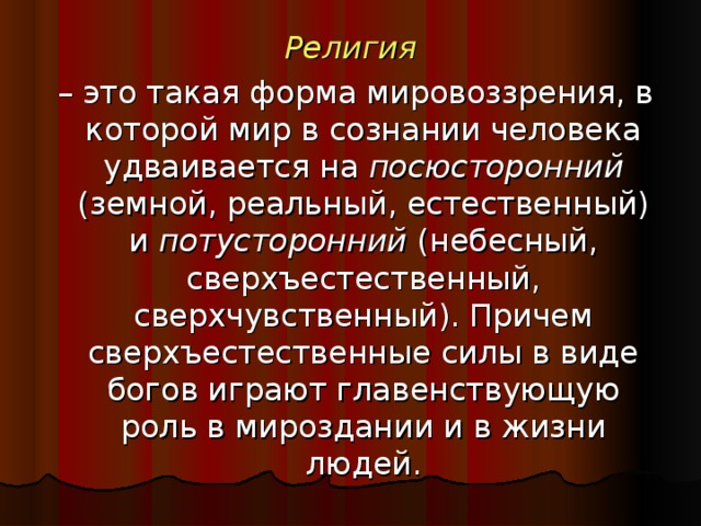 Религия – это такая форма мировоззрения, в которой мир в сознании человека удваивается на посюсторонний (земной, реальный, естественный) и потусторонний (небесный, сверхъестественный, сверхчувственный). Причем сверхъестественные силы в виде богов играют главенствующую роль в мироздании и в жизни людей.