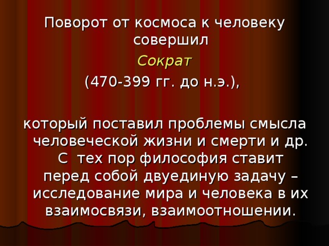 Поворот от космоса к человеку совершил  Сократ  (470-399 гг. до н.э.), который поставил проблемы смысла человеческой жизни и смерти и др. С тех пор философия ставит перед собой двуединую задачу – исследование мира и человека в их взаимосвязи, взаимоотношении.