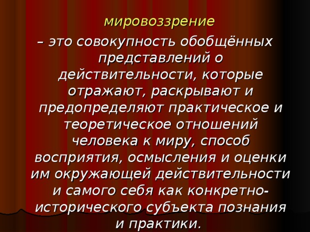 мировоззрение  – это совокупность обобщённых представлений о действительности, которые отражают, раскрывают и предопределяют практическое и теоретическое отношений человека к миру, способ восприятия, осмысления и оценки им окружающей действительности и самого себя как конкретно-исторического субъекта познания и практики.