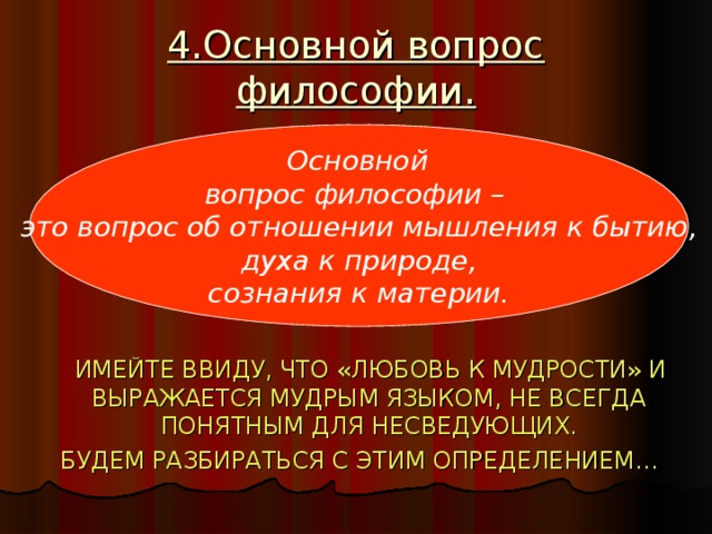 4.Основной вопрос философии.  ИМЕЙТЕ ВВИДУ, ЧТО «ЛЮБОВЬ К МУДРОСТИ» И ВЫРАЖАЕТСЯ МУДРЫМ ЯЗЫКОМ, НЕ ВСЕГДА ПОНЯТНЫМ ДЛЯ НЕСВЕДУЮЩИХ.  БУДЕМ РАЗБИРАТЬСЯ С ЭТИМ ОПРЕДЕЛЕНИЕМ…  Основной вопрос философии – это вопрос об отношении мышления к бытию,  духа к природе, сознания к материи.