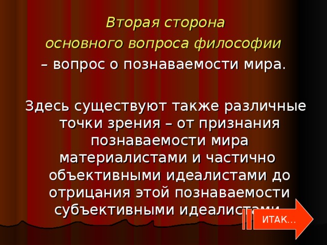 Вторая сторона  основного вопроса философии  – вопрос о познаваемости мира.  Здесь существуют также различные точки зрения – от признания познаваемости мира материалистами и частично объективными идеалистами до отрицания этой познаваемости субъективными идеалистами. ИТАК…