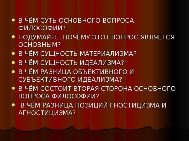 В ЧЁМ СУТЬ ОСНОВНОГО ВОПРОСА ФИЛОСОФИИ? ПОДУМАЙТЕ, ПОЧЕМУ ЭТОТ ВОПРОС ЯВЛЯЕТСЯ ОСНОВНЫМ? В ЧЁМ СУЩНОСТЬ МАТЕРИАЛИЗМА? В ЧЁМ СУЩНОСТЬ ИДЕАЛИЗМА? В ЧЁМ РАЗНИЦА ОБЪЕКТИВНОГО И СУБЪЕКТИВНОГО ИДЕАЛИЗМА? В ЧЁМ СОСТОИТ ВТОРАЯ СТОРОНА ОСНОВНОГО ВОПРОСА ФИЛОСОФИИ?  В ЧЁМ РАЗНИЦА ПОЗИЦИЙ ГНОСТИЦИЗМА И АГНОСТИЦИЗМА?