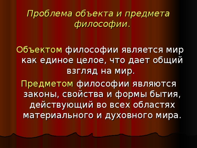 Проблема объекта и предмета философии .  Объектом философии является мир как единое целое, что дает общий взгляд на мир. Предметом философии являются законы, свойства и формы бытия, действующий во всех областях материального и духовного мира.