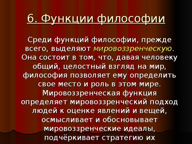 6. Функции философии  Среди функций философии, прежде всего, выделяют мировоззренческую . Она состоит в том, что, давая человеку общий, целостный взгляд на мир, философия позволяет ему определить свое место и роль в этом мире. Мировоззренческая функция определяет мировоззренческий подход людей к оценке явлений и вещей, осмысливает и обосновывает мировоззренческие идеалы, подчёркивает стратегию их достижения.