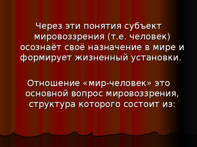 Через эти понятия субъект мировоззрения (т.е. человек) осознаёт своё назначение в мире и формирует жизненный установки. Отношение «мир-человек» это основной вопрос мировоззрения, структура которого состоит из: