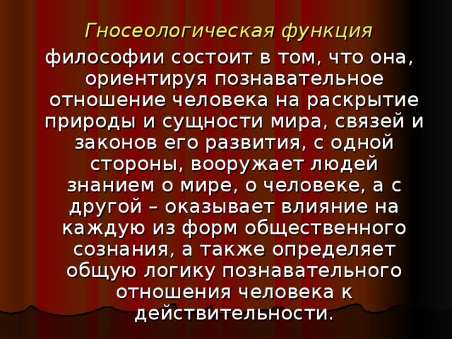 Гносеологическая функция  философии состоит в том, что она, ориентируя познавательное отношение человека на раскрытие природы и сущности мира, связей и законов его развития, с одной стороны, вооружает людей знанием о мире, о человеке, а с другой – оказывает влияние на каждую из форм общественного сознания, а также определяет общую логику познавательного отношения человека к действительности.