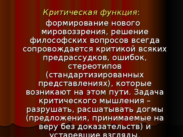 Критическая функция :  формирование нового мировоззрения, решение философских вопросов всегда сопровождается критикой всяких предрассудков, ошибок, стереотипов (стандартизированных представлениях), которые возникают на этом пути. Задача критического мышления – разрушать, расшатывать догмы (предложения, принимаемые на веру без доказательств) и устаревшие взгляды.