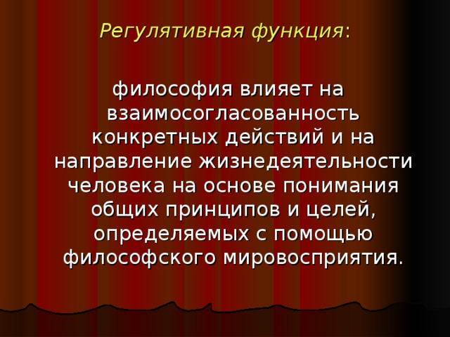 Регулятивная функция :  философия влияет на взаимосогласованность конкретных действий и на направление жизнедеятельности человека на основе понимания общих принципов и целей, определяемых с помощью философского мировосприятия.