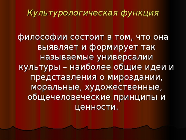 Культурологическая  функция  философии состоит в том, что она выявляет и формирует так называемые универсалии культуры – наиболее общие идеи и представления о мироздании, моральные, художественные, общечеловеческие принципы и ценности.