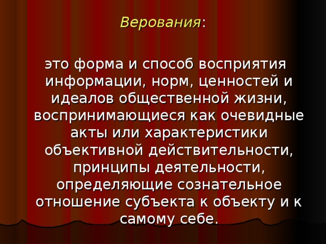 Верования :  это форма и способ восприятия информации, норм, ценностей и идеалов общественной жизни, воспринимающиеся как очевидные акты или характеристики объективной действительности, принципы деятельности, определяющие сознательное отношение субъекта к объекту и к самому себе.