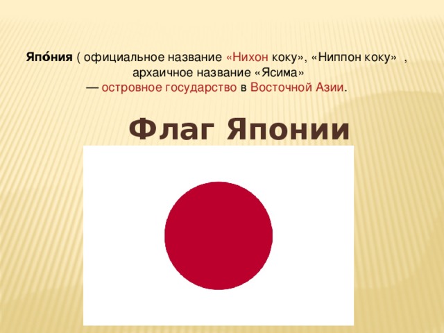 Япо́ния ( официальное название « Нихон коку», «Ниппон коку»   , архаичное название «Ясима» — островное государство  в Восточной Азии . Флаг Японии