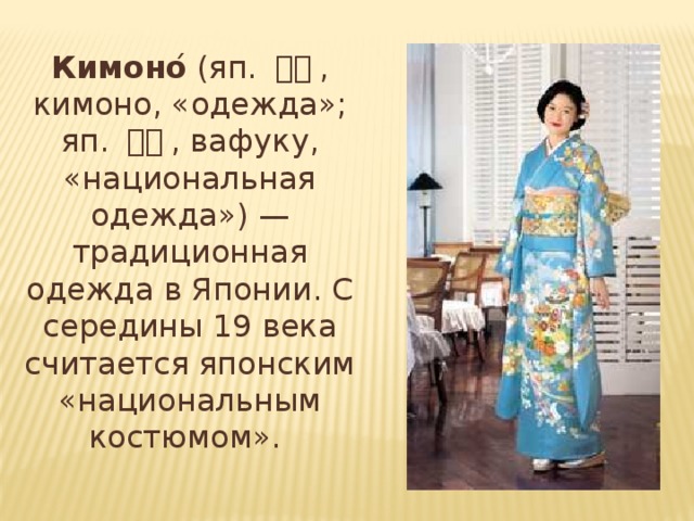 Кимоно ́ (яп. 着物 , кимоно, «одежда»; яп. 和服 , вафуку, «национальная одежда») — традиционная одежда в Японии. С середины 19 века считается японским «национальным костюмом».