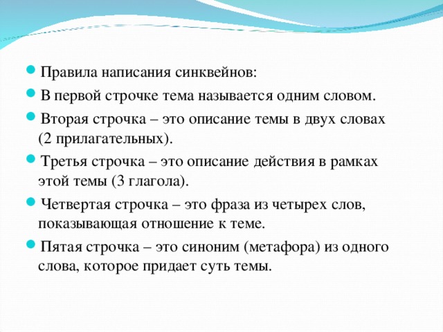 Правила написания синквейнов: В первой строчке тема называется одним словом. Вторая строчка – это описание темы в двух словах (2 прилагательных). Третья строчка – это описание действия в рамках этой темы (3 глагола). Четвертая строчка – это фраза из четырех слов, показывающая отношение к теме. Пятая строчка – это синоним (метафора) из одного слова, которое придает суть темы.