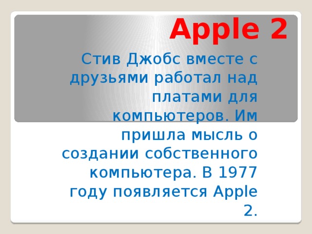 Apple 2 Стив Джобс вместе с друзьями работал над платами для компьютеров. Им пришла мысль о создании собственного компьютера. В 1977 году появляется Apple 2.