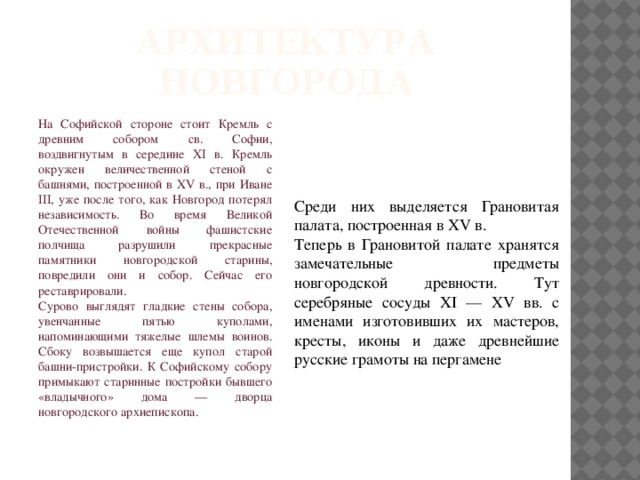 Архитектура Новгорода На Софийской стороне стоит Кремль с древним собором св. Софии, воздвигнутым в середине XI в. Кремль окружен величественной стеной с башнями, построенной в XV в., при Иване III, уже после того, как Новгород потерял независимость. Во время Великой Отечественной войны фашистские полчища разрушили прекрасные памятники новгородской старины, повредили они и собор. Сейчас его реставрировали. Сурово выглядят гладкие стены собора, увенчанные пятью куполами, напоминающими тяжелые шлемы воинов. Сбоку возвышается еще купол старой башни-пристройки. К Софийскому собору примыкают старинные постройки бывшего «владычного» дома — дворца новгородского архиепископа. Среди них выделяется Грановитая палата, построенная в XV в. Теперь в Грановитой палате хранятся замечательные предметы новгородской древности. Тут серебряные сосуды XI — XV вв. с именами изготовивших их мастеров, кресты, иконы и даже древнейшие русские грамоты на пергамене