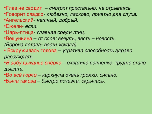 Глаз не сводит   – смотрит пристально, не отрываясь Говорит сладко - любезно, ласково, приятно для слуха. Ангельский - нежный, добрый. Ежели-  если. Царь-птица - главная среди птиц. Вещуньина – от слов: вещать, весть – новость. (Ворона летала- вести искала)   Вскружилась голова  – утратила способность здраво рассуждать. В зобу д ыханье спёрло  – охватило волнение, трудно стало дышать.  В о всё горло  – каркнула очень громко, сильно. Б ыла такова  – быстро исчезла, скрылась.