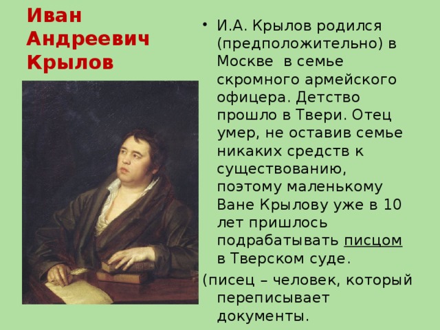 Иван Андреевич Крылов (1769-1844) И.А. Крылов родился (предположительно) в Москве в семье скромного армейского офицера. Детство  прошло в Твери. Отец умер, не оставив семье никаких средств к существованию, поэтому маленькому Ване Крылову уже в 10 лет пришлось подрабатывать писцом в Тверском суде. (писец – человек, который переписывает документы.