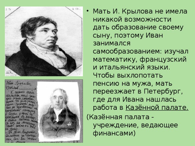 Мать И. Крылова не имела никакой возможности дать образование своему сыну, поэтому Иван занимался самообразованием: изучал математику, французский и итальянский языки. Чтобы выхлопотать пенсию на мужа, мать переезжает в Петербург, где для Ивана нашлась работа в Казённой палате.