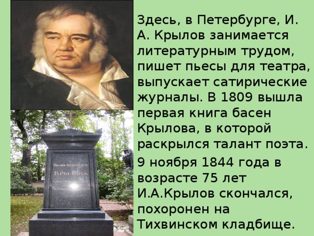 Здесь, в Петербурге, И. А. Крылов занимается литературным трудом, пишет пьесы для театра, выпускает сатирические журналы. В 1809 вышла первая книга басен Крылова, в которой раскрылся талант поэта. 9 ноября 1844 года в возрасте 75 лет И.А.Крылов скончался, похоронен на Тихвинском кладбище.