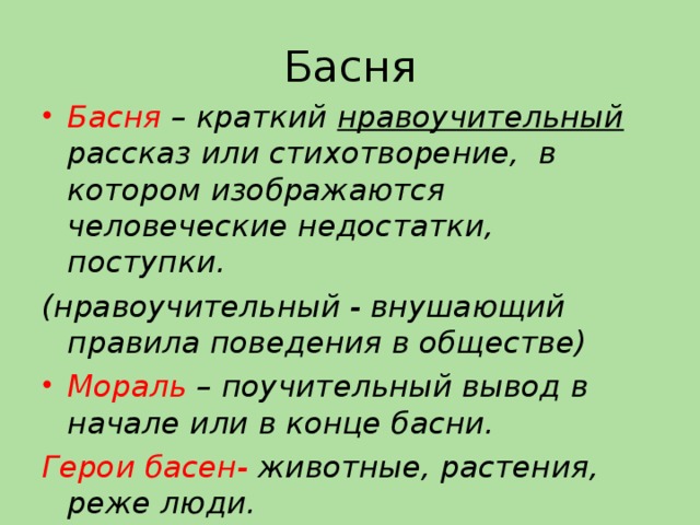 Басня Басня – краткий нравоучительный рассказ или стихотворение, в котором изображаются человеческие недостатки, поступки. (нравоучительный - внушающий правила поведения в обществе) Мораль – поучительный вывод в начале или в конце басни. Герои басен- животные, растения, реже люди.