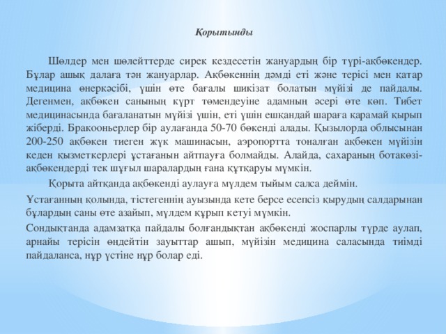 Қорытынды  Шөлдер мен шөлейттерде сирек кездесетін жануардың бір түрі-ақбөкендер. Бұлар ашық далаға тән жануарлар. Ақбөкеннің дәмді еті және терісі мен қатар медицина өнеркәсібі, үшін өте бағалы шикізат болатын мүйізі де пайдалы. Дегенмен, ақбөкен санының күрт төмендеуіне адамның әсері өте көп. Тибет медицинасында бағаланатын мүйізі үшін, еті үшін ешқандай шараға қарамай қырып жіберді. Бракооньерлер бір аулағанда 50-70 бөкенді алады. Қызылорда облысынан 200-250 ақбөкен тиеген жүк машинасын, аэропортта тоналған ақбөкен мүйізін кеден қызметкерлері ұстағанын айтпауға болмайды. Алайда, сахараның ботакөзі-ақбөкендерді тек шұғыл шаралардың ғана құтқаруы мүмкін.  Қорыта айтқанда ақбөкенді аулауға мүлдем тыйым салса деймін. Ұстағанның қолында, тістегеннің ауызында кете берсе есепсіз қырудың салдарынан бұлардың саны өте азайып, мүлдем құрып кетуі мүмкін. Сондықтанда адамзатқа пайдалы болғандықтан ақбөкенді жоспарлы түрде аулап, арнайы терісін өңдейтін зауыттар ашып, мүйізін медицина саласында тиімді пайдаланса, нұр үстіне нұр болар еді.