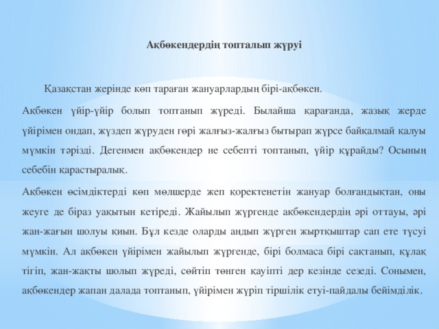 Ақбөкендердің топталып жүруі    Қазақстан жерінде көп тараған жануарлардың бірі-ақбөкен. Ақбөкен үйір-үйір болып топтанып жүреді. Былайша қарағанда, жазық жерде үйірімен ондап, жүздеп жүруден гөрі жалғыз-жалғыз бытырап жүрсе байқалмай қалуы мүмкін тәрізді. Дегенмен ақбөкендер не себепті топтанып, үйір құрайды? Осының себебін қарастыралық. Ақбөкен өсімдіктерді көп мөлшерде жеп қоректенетін жануар болғандықтан, оны жеуге де біраз уақытын кетіреді. Жайылып жүргенде ақбөкендердің әрі оттауы, әрі жан-жағын шолуы қиын. Бұл кезде оларды аңдып жүрген жыртқыштар сап ете түсуі мүмкін. Ал ақбөкен үйірімен жайылып жүргенде, бірі болмаса бірі сақтанып, құлақ тігіп, жан-жақты шолып жүреді, сөйтіп төнген қауіпті дер кезінде сезеді. Сонымен, ақбөкендер жапан далада топтанып, үйірімен жүріп тіршілік етуі-пайдалы бейімділік.