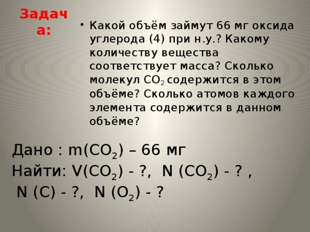 Задача: Какой объём займут 66 мг оксида углерода (4) при н.у.? Какому количеству вещества соответствует масса? Сколько молекул СО 2 содержится в этом объёме? Сколько атомов каждого элемента содержится в данном объёме? Дано : m(CO 2 ) – 66 мг Найти: V(CO 2 ) - ?, N (CO 2 ) - ? ,  N (C) - ?, N (O 2 ) - ?