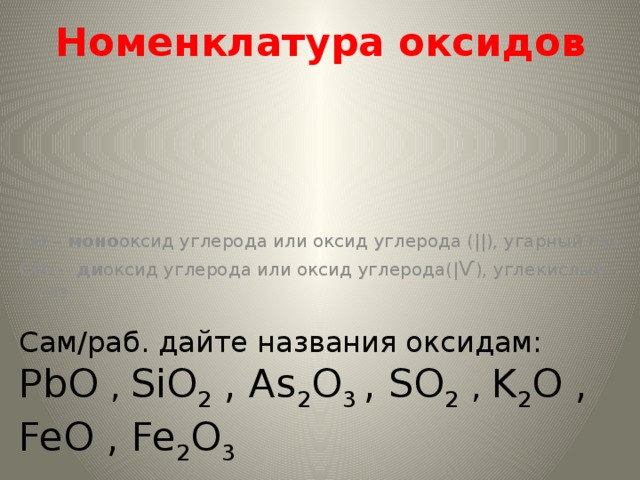 Номенклатура оксидов CO – моно оксид углерода или оксид углерода (||), угарный газ CO 2  - ди оксид углерода или оксид углерода(| Ѵ ), углекислый газ Сам/раб. дайте названия оксидам: PbO , SiO 2 , As 2 O 3 , SO 2  , K 2 O , FeO , Fe 2 O 3