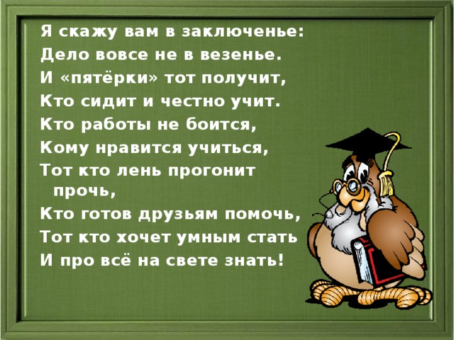 Я скажу вам в заключенье: Дело вовсе не в везенье. И «пятёрки» тот получит, Кто сидит и честно учит. Кто работы не боится, Кому нравится учиться, Тот кто лень прогонит прочь, Кто готов друзьям помочь, Тот кто хочет умным стать И про всё на свете знать!