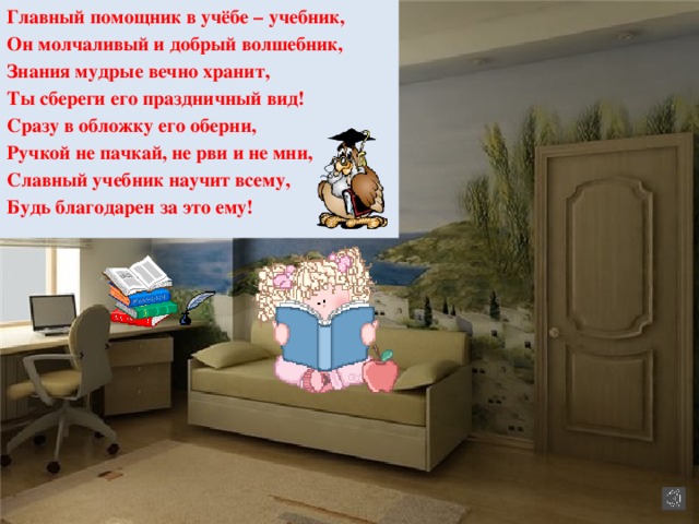 Главный помощник в учёбе – учебник, Он молчаливый и добрый волшебник, Знания мудрые вечно хранит, Ты сбереги его праздничный вид! Сразу в обложку его оберни, Ручкой не пачкай, не рви и не мни, Славный учебник научит всему, Будь благодарен за это ему!