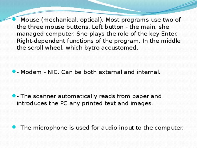 - Mouse (mechanical, optical). Most programs use two of the three mouse buttons. Left button - the main, she managed computer. She plays the role of the key Enter. Right-dependent functions of the program. In the middle the scroll wheel, which bytro accustomed. - Modem - NIC. Can be both external and internal. - The scanner automatically reads from paper and introduces the PC any printed text and images. - The microphone is used for audio input to the computer.
