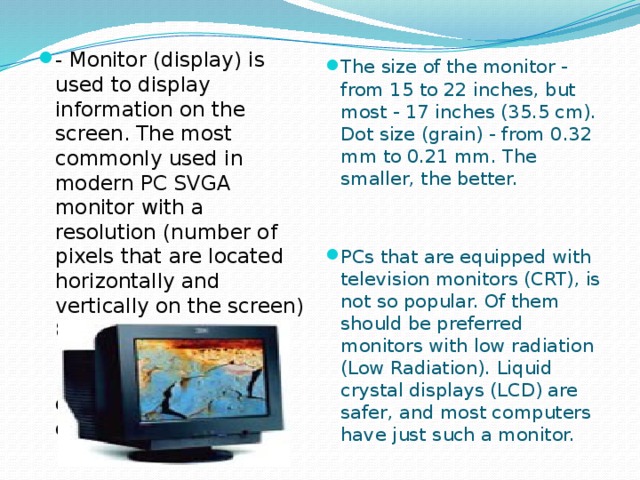 - Monitor (display) is used to display information on the screen. The most commonly used in modern PC SVGA monitor with a resolution (number of pixels that are located horizontally and vertically on the screen) 800 * 600, 1024 * 768, 1280 * 1024, 1600 * 1200 with the transfer of up to 16.8 million colors. The size of the monitor - from 15 to 22 inches, but most - 17 inches (35.5 cm). Dot size (grain) - from 0.32 mm to 0.21 mm. The smaller, the better. PCs that are equipped with television monitors (CRT), is not so popular. Of them should be preferred monitors with low radiation (Low Radiation). Liquid crystal displays (LCD) are safer, and most computers have just such a monitor.