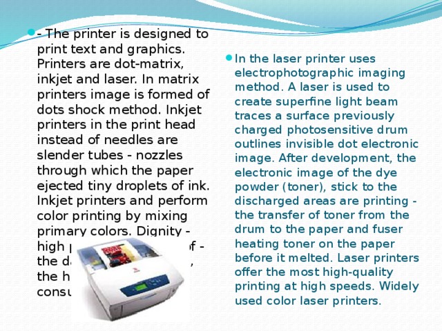 - The printer is designed to print text and graphics. Printers are dot-matrix, inkjet and laser. In matrix printers image is formed of dots shock method. Inkjet printers in the print head instead of needles are slender tubes - nozzles through which the paper ejected tiny droplets of ink. Inkjet printers and perform color printing by mixing primary colors. Dignity - high print quality, lack of - the danger of drying ink, the high cost of consumables. In the laser printer uses electrophotographic imaging method. A laser is used to create superfine light beam traces a surface previously charged photosensitive drum outlines invisible dot electronic image. After development, the electronic image of the dye powder (toner), stick to the discharged areas are printing - the transfer of toner from the drum to the paper and fuser heating toner on the paper before it melted. Laser printers offer the most high-quality printing at high speeds. Widely used color laser printers.