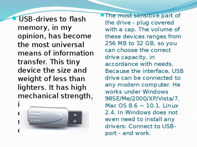 The most sensitive part of the drive - plug covered with a cap. The volume of these devices ranges from 256 MB to 32 GB, so you can choose the correct drive capacity, in accordance with needs. Because the interface, USB drive can be connected to any modern computer. He works under Windows 98SE/Me/2000/XP/Vista/7, Mac OS 8.6 ~ 10.1, Linux 2.4. In Windows does not even need to install any drivers: Connect to USB-port - and work. USB-drives to flash memory, in my opinion, has become the most universal means of information transfer. This tiny device the size and weight of less than lighters. It has high mechanical strength, is not afraid of electromagnetic radiation, heat and cold, dust and dirt.