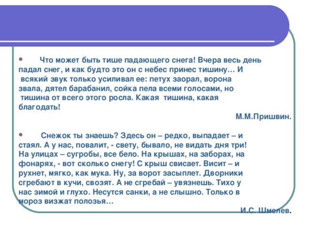 Что может быть тише падающего снега! Вчера весь день падал снег, и как будто это он с небес принес тишину… И  всякий звук только усиливал ее: петух заорал, ворона звала, дятел барабанил, сойка пела всеми голосами, но  тишина от всего этого росла. Какая тишина, какая благодать!  М.М.Пришвин.   Снежок ты знаешь? Здесь он – редко, выпадает – и