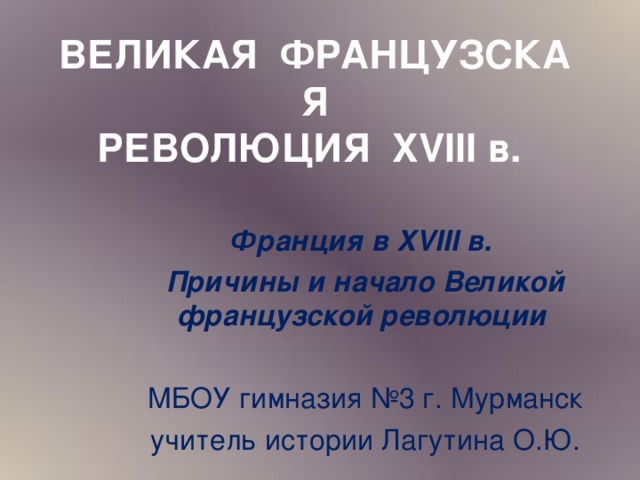 ВЕЛИКАЯ  ФРАНЦУЗСКАЯ  РЕВОЛЮЦИЯ  XVIII в. Франция в XVIII в. Причины и начало Великой французской революции  МБОУ гимназия №3 г. Мурманск учитель истории Лагутина О.Ю.