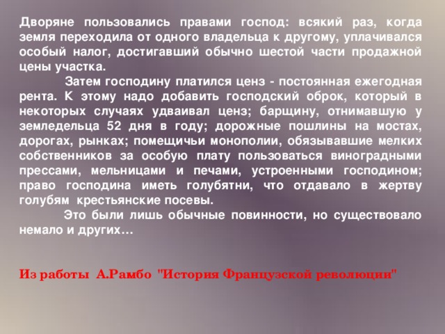 Дворяне пользовались правами господ: всякий раз, когда земля переходила от одного владельца к другому, уплачивался особый налог, достигавший обычно шестой части продажной цены участка.   Затем господину платился ценз - постоянная ежегодная рента. К этому надо добавить господский оброк, который в некоторых случаях удваивал ценз; барщину, отнимавшую у земледельца 52 дня в году; дорожные пошлины на мостах, дорогах, рынках; помещичьи монополии, обязывавшие мелких собственников за особую плату пользоваться виноградными прессами, мельницами и печами, устроенными господином; право господина иметь голубятни, что отдавало в жертву голубям крестьянские посевы.  Это были лишь обычные повинности, но существовало немало и других…   Из работы А.Рамбо 