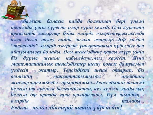 Адамзат баласы пайда болғаннан бері үнемі теңсіздік үшін күресте өмір сүріп келеді. Осы күрестің арқасында ғасырлар бойы өмірде өзгерістер,ғылымда алға деген өрлеу пайда болып жатыр. Бір сөзбен “теңсіздік” -өмірді өзгеріске ұшырататын құбылыс деп айтуымызға болады. Осы теңсіздікке қарсы тұру үшін біз дұрыс шешім қабылдауымыз қажет. Яғни математикалық теңсіздіктер шешу қоғам дамуымен үндесіп жатыр. Теңсіздікті шеше отырып, біз өзіміздің мақсаттарымызды анықтап, жоспарларымызды орындаймыз...Теңсіздіктің шешімі белгілі бір аралық болғандықтан, кез келген заңдылық белгілі бір ортада ғана орындалады. Бұл шындық - өмірдің талабы...  Ендеше, теңсіздіктерді шешіп үйренейік!