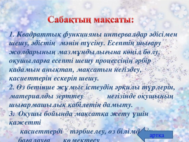 Квадраттық функцияны интервалдар әдісімен шешу, әдістің мәнін түсіну. Есептің шығару жолдарының мазмұндылығына көңіл бөлу, оқушыларға есепті шешу процессінің әрбір қадамын анықтап, мақсатын негіздеу, қасиеттерін ескеріп шешу.  2. Өз бетінше жұмыс істеудің әрқилы түрлерін, материалды зерттеу негізінде оқушының шығармашылық қабілетін дамыту.  3. Оқушы  бойында мақсатқа жету үшін қажетті  қасиеттерді тәрбиелеу, өз білімдерін  бағалауға көмектесу