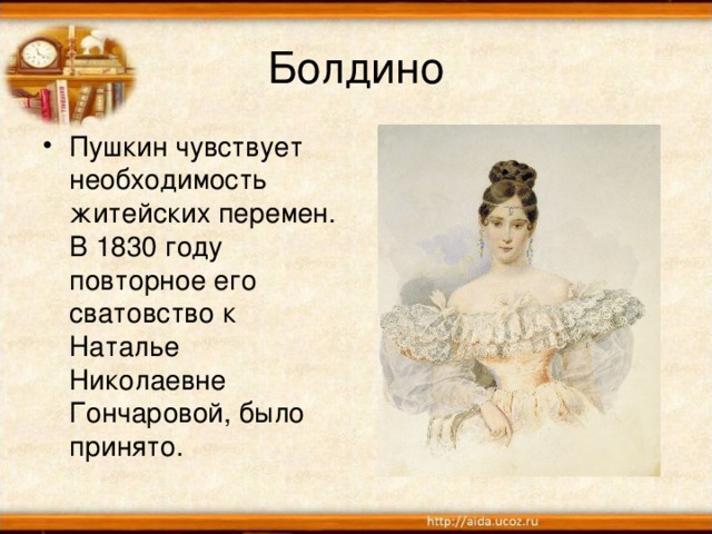 Болдино Пушкин чувствует необходимость житейских перемен. В 1830 году повторное его сватовство к Наталье Николаевне Гончаровой, было принято.